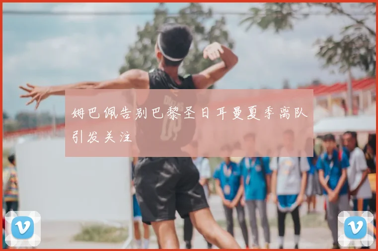 姆巴佩告别巴黎圣日耳曼夏季离队引发关注