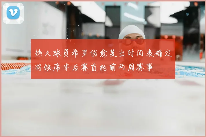 热火球员希罗伤愈复出时间表确定将缺席季后赛首轮前两周赛事