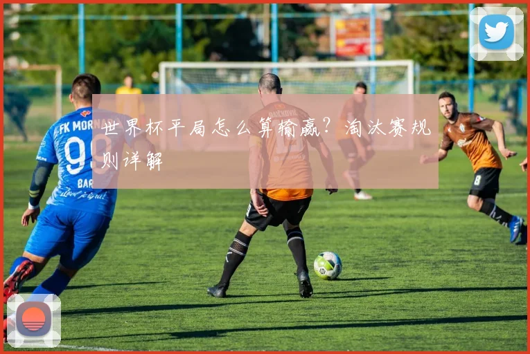 世界杯平局怎么算输赢?淘汰赛规则详解