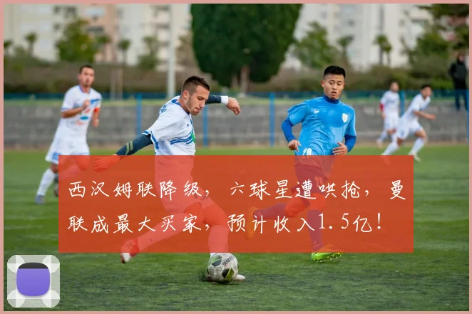 西汉姆联降级，六球星遭哄抢，曼联成最大买家，预计收入1.5亿！