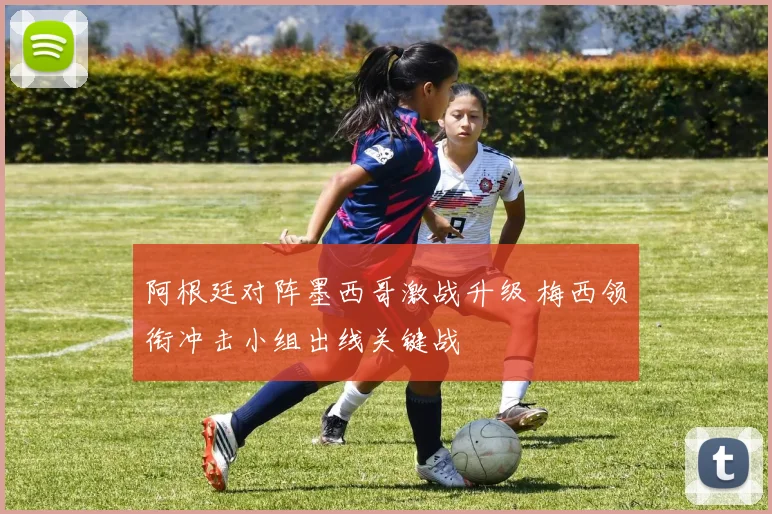 阿根廷对阵墨西哥激战升级 梅西领衔冲击小组出线关键战