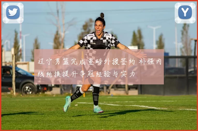 辽宁男篮完成重磅外援签约 补强内线轮换提升争冠经验与实力