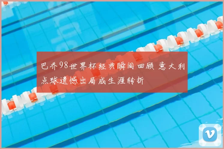 巴乔98世界杯经典瞬间回顾 意大利点球遗憾出局成生涯转折