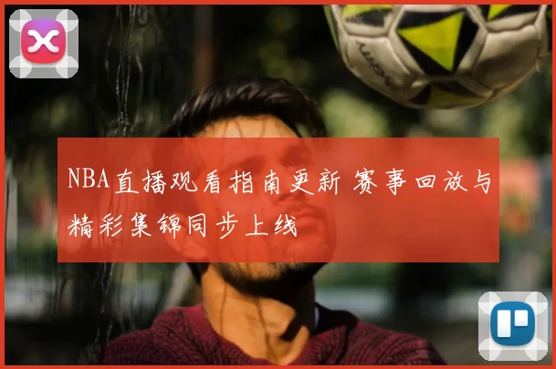 NBA直播观看指南更新 赛事回放与精彩集锦同步上线