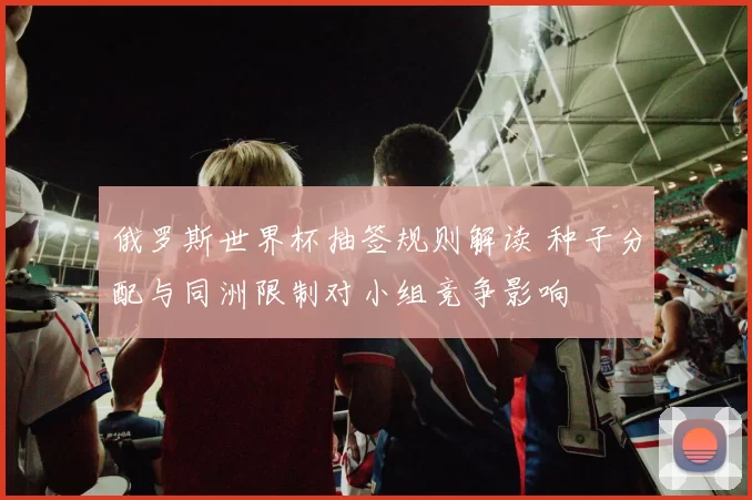 俄罗斯世界杯抽签规则解读 种子分配与同洲限制对小组竞争影响