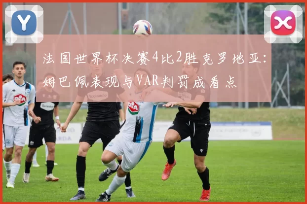 法国世界杯决赛4比2胜克罗地亚：姆巴佩表现与VAR判罚成看点