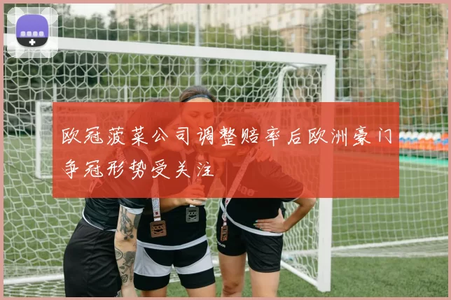 欧冠菠菜公司调整赔率后欧洲豪门争冠形势受关注