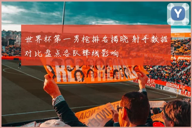 世界杯第一男枪排名揭晓 射手数据对比盘点各队锋线影响