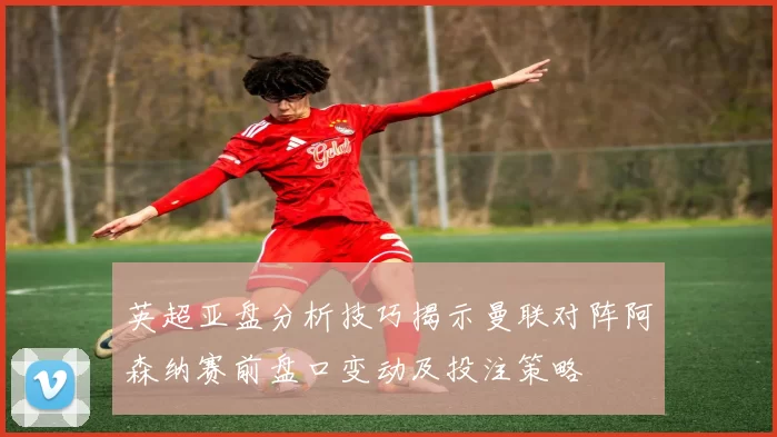 英超亚盘分析技巧揭示曼联对阵阿森纳赛前盘口变动及投注策略