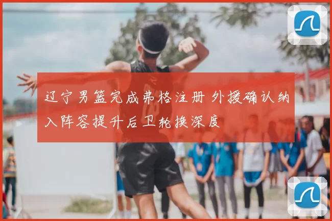 辽宁男篮完成弗格注册 外援确认纳入阵容提升后卫轮换深度