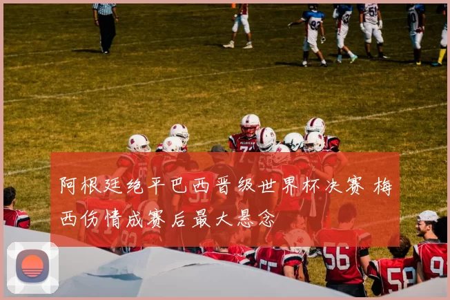 阿根廷绝平巴西晋级世界杯决赛 梅西伤情成赛后最大悬念