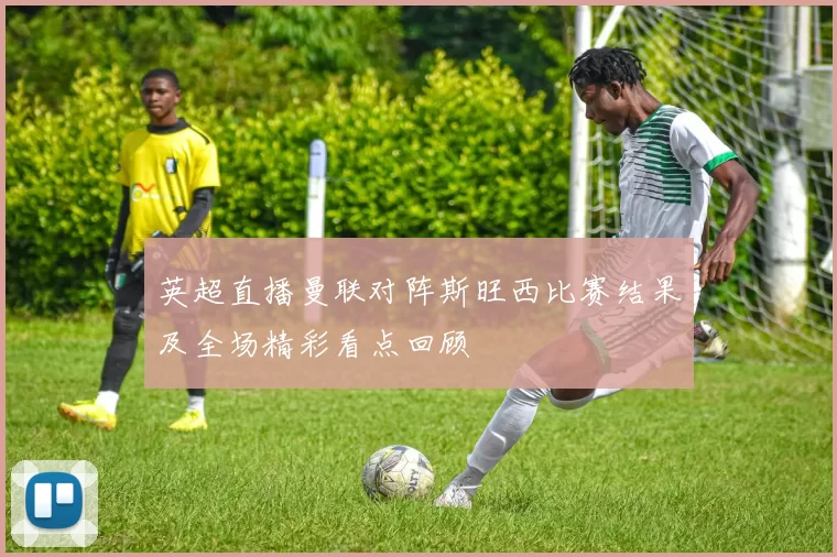 英超直播曼联对阵斯旺西比赛结果及全场精彩看点回顾