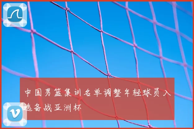 中国男篮集训名单调整年轻球员入选备战亚洲杯