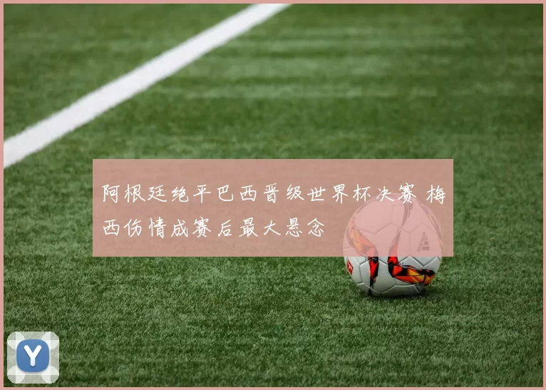 阿根廷绝平巴西晋级世界杯决赛 梅西伤情成赛后最大悬念