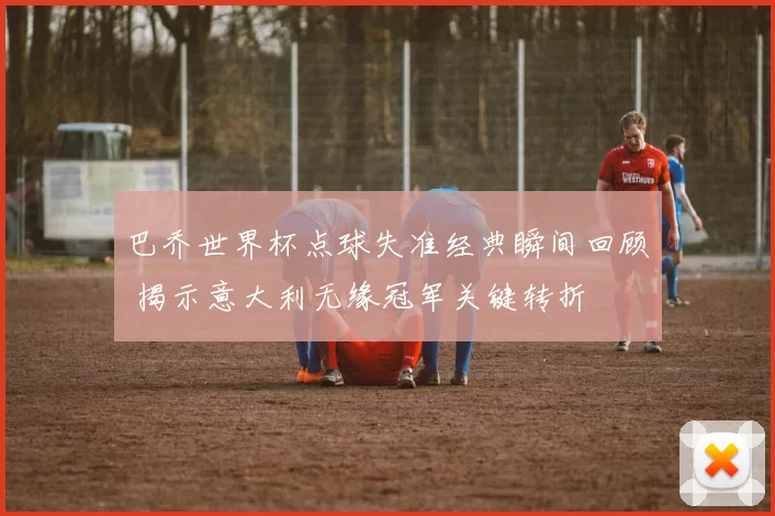 巴乔世界杯点球失准经典瞬间回顾 揭示意大利无缘冠军关键转折