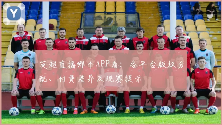 英超直播哪个APP看:各平台版权分配、付费差异及观赛提示