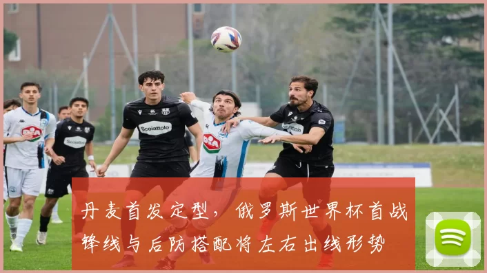 丹麦首发定型，俄罗斯世界杯首战锋线与后防搭配将左右出线形势