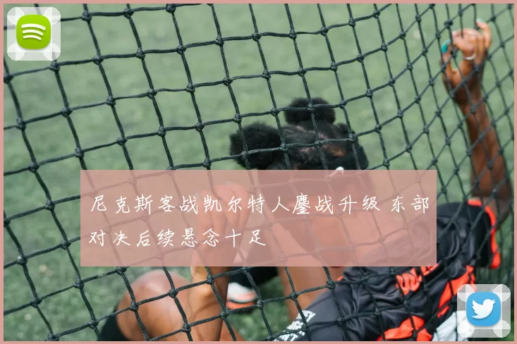 尼克斯客战凯尔特人鏖战升级 东部对决后续悬念十足