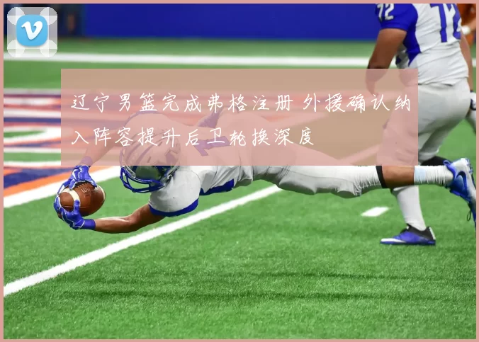 辽宁男篮完成弗格注册 外援确认纳入阵容提升后卫轮换深度