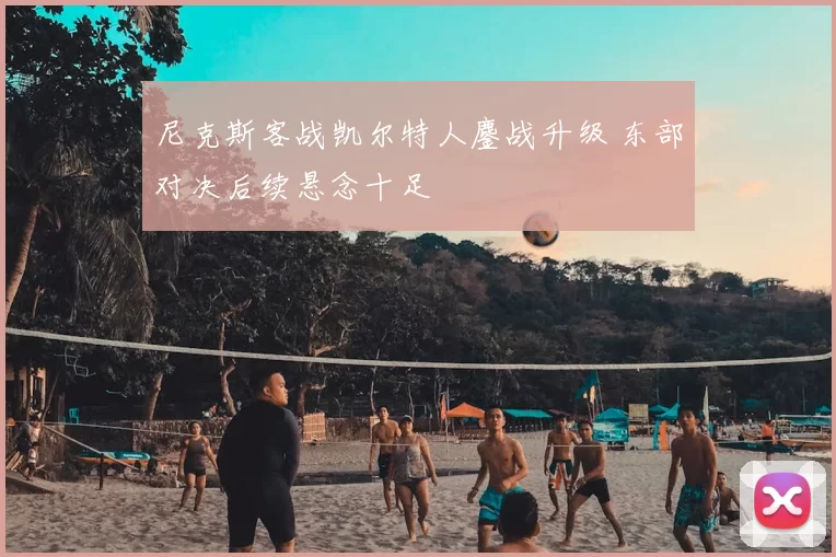 尼克斯客战凯尔特人鏖战升级 东部对决后续悬念十足