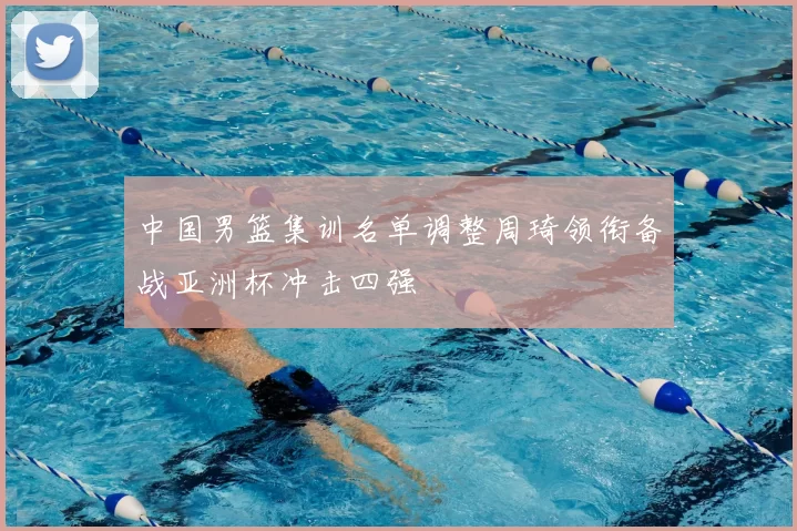 中国男篮集训名单调整周琦领衔备战亚洲杯冲击四强